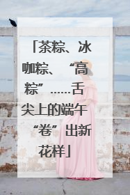 茶粽、冰咖粽、“高粽”……舌尖上的端午“卷”出新花样