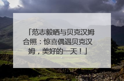 范志毅晒与贝克汉姆合照：惊喜偶遇贝克汉姆，美好的一天！