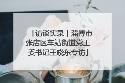 访谈实录｜淄博市张店区车站街道党工委书记王晓东专访