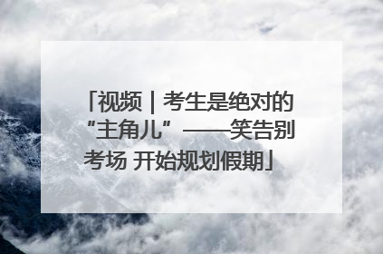 视频｜考生是绝对的“主角儿”——笑告别考场 开始规划假期