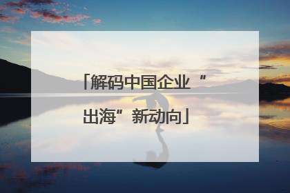 解码中国企业“出海”新动向