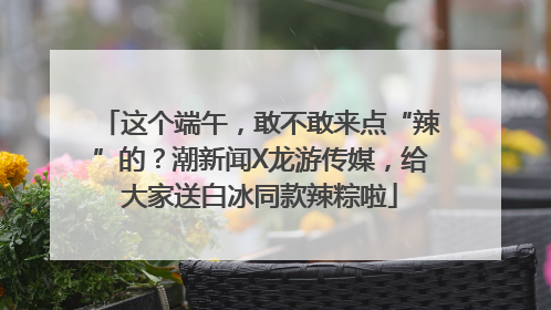 这个端午，敢不敢来点“辣”的？潮新闻X龙游传媒，给大家送白冰同款辣粽啦