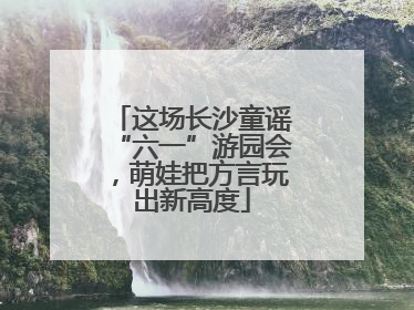 这场长沙童谣“六一”游园会，萌娃把方言玩出新高度