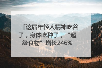 这届年轻人精神吃谷子，身体吃种子，“超级食物”增长246%｜变革618