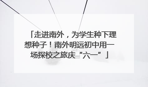 走进南外，为学生种下理想种子！南外明远初中用一场探校之旅庆“六一”
