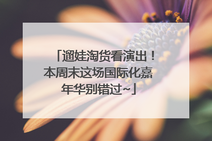 遛娃淘货看演出！本周末这场国际化嘉年华别错过~