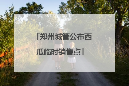 郑州城管公布西瓜临时销售点