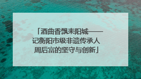 酒曲香飘耒阳城——记衡阳市级非遗传承人周后富的坚守与创新