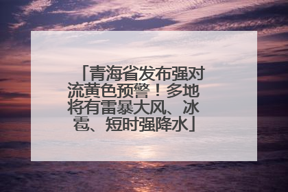 青海省发布强对流黄色预警！多地将有雷暴大风、冰雹、短时强降水