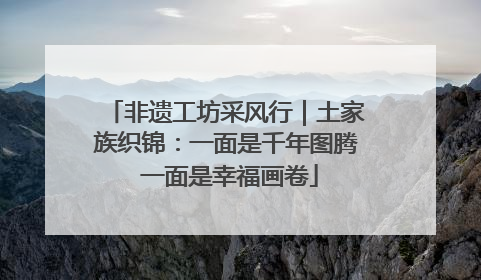 非遗工坊采风行｜土家族织锦：一面是千年图腾 一面是幸福画卷
