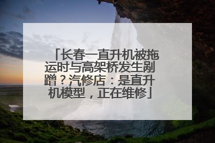 长春一直升机被拖运时与高架桥发生剐蹭？汽修店：是直升机模型，正在维修