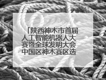 陕西神木市首届人工智能机器人大赛暨全球发明大会中国区神木赛区选拔赛隆重举行