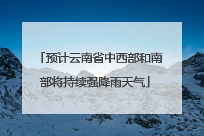 预计云南省中西部和南部将持续强降雨天气
