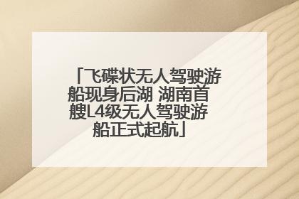 飞碟状无人驾驶游船现身后湖 湖南首艘L4级无人驾驶游船正式起航