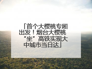 首个大樱桃专厢出发！烟台大樱桃“坐”高铁实现大中城市当日达