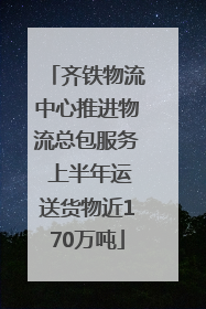 齐铁物流中心推进物流总包服务 上半年运送货物近170万吨
