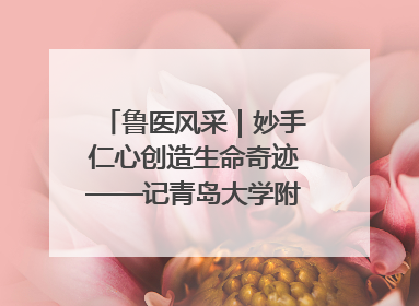 鲁医风采｜妙手仁心创造生命奇迹——记青岛大学附属医院副院长、器官移植中心主任、主任医师蔡金贞