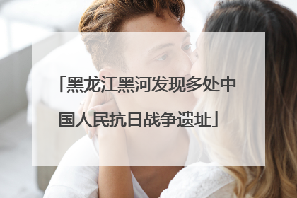 黑龙江黑河发现多处中国人民抗日战争遗址
