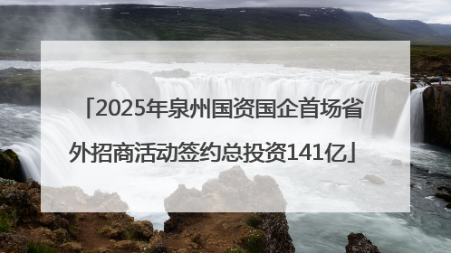 2025年泉州国资国企首场省外招商活动签约总投资141亿
