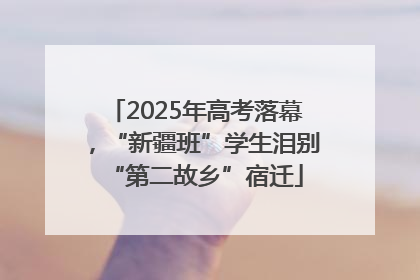 2025年高考落幕，“新疆班”学生泪别“第二故乡”宿迁