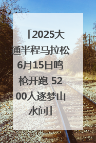 2025大通半程马拉松6月15日鸣枪开跑 5200人逐梦山水间