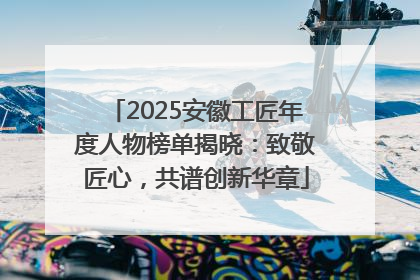 2025安徽工匠年度人物榜单揭晓：致敬匠心，共谱创新华章