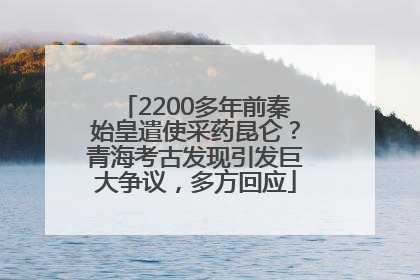 2200多年前秦始皇遣使采药昆仑？青海考古发现引发巨大争议，多方回应