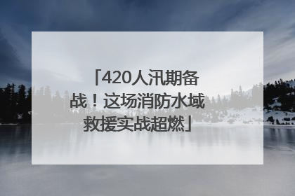 420人汛期备战！这场消防水域救援实战超燃