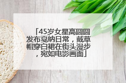 45岁女星高圆圆发布戛纳日常，戴草帽穿白裙在街头漫步，宛如电影画面