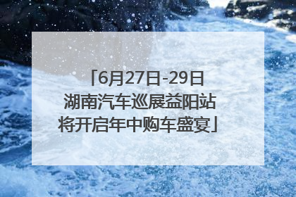 6月27日-29日 湖南汽车巡展益阳站将开启年中购车盛宴
